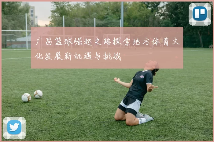 广昌篮球崛起之路探索地方体育文化发展新机遇与挑战