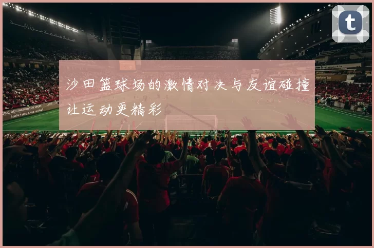 沙田篮球场的激情对决与友谊碰撞让运动更精彩