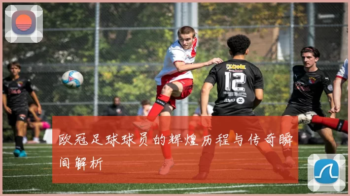 欧冠足球球员的辉煌历程与传奇瞬间解析