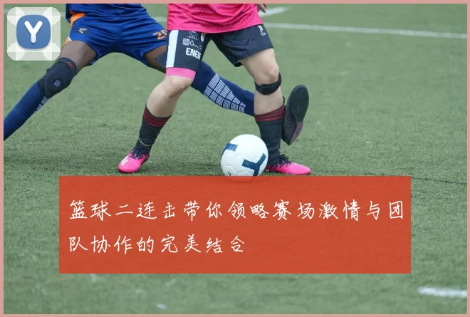 篮球二连击带你领略赛场激情与团队协作的完美结合