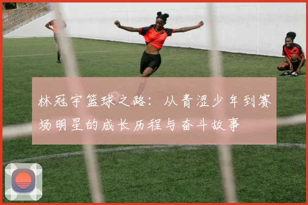 林冠宇篮球之路：从青涩少年到赛场明星的成长历程与奋斗故事