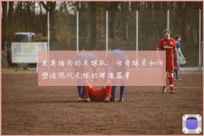 里奥梅西的足球队：传奇球员如何塑造现代足球的辉煌篇章