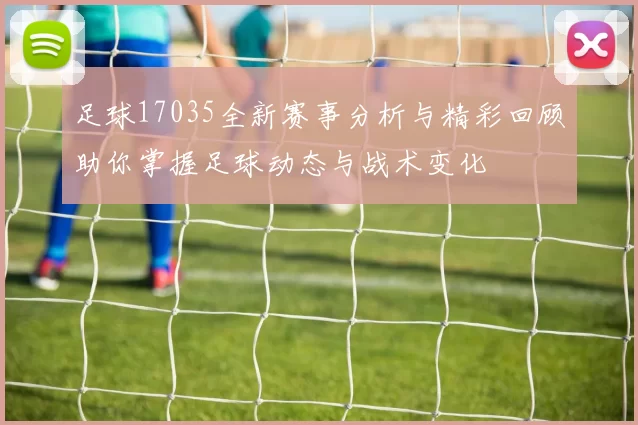 足球17035全新赛事分析与精彩回顾助你掌握足球动态与战术变化