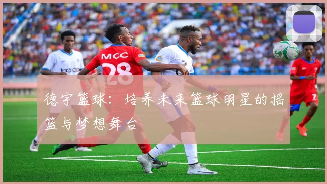 德宇篮球：培养未来篮球明星的摇篮与梦想舞台